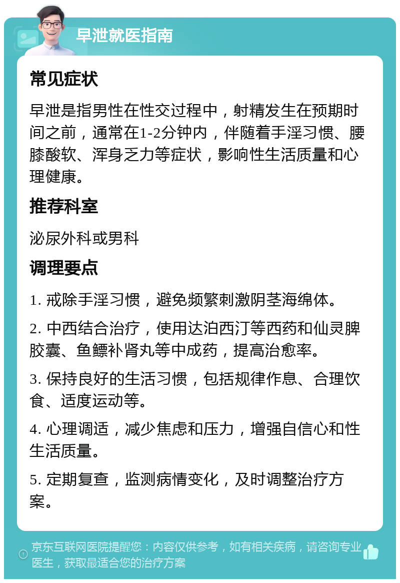 早泄就医指南 常见症状 早泄是指男性在性交过程中，射精发生在预期时间之前，通常在1-2分钟内，伴随着手淫习惯、腰膝酸软、浑身乏力等症状，影响性生活质量和心理健康。 推荐科室 泌尿外科或男科 调理要点 1. 戒除手淫习惯，避免频繁刺激阴茎海绵体。 2. 中西结合治疗，使用达泊西汀等西药和仙灵脾胶囊、鱼鳔补肾丸等中成药，提高治愈率。 3. 保持良好的生活习惯，包括规律作息、合理饮食、适度运动等。 4. 心理调适，减少焦虑和压力，增强自信心和性生活质量。 5. 定期复查，监测病情变化，及时调整治疗方案。