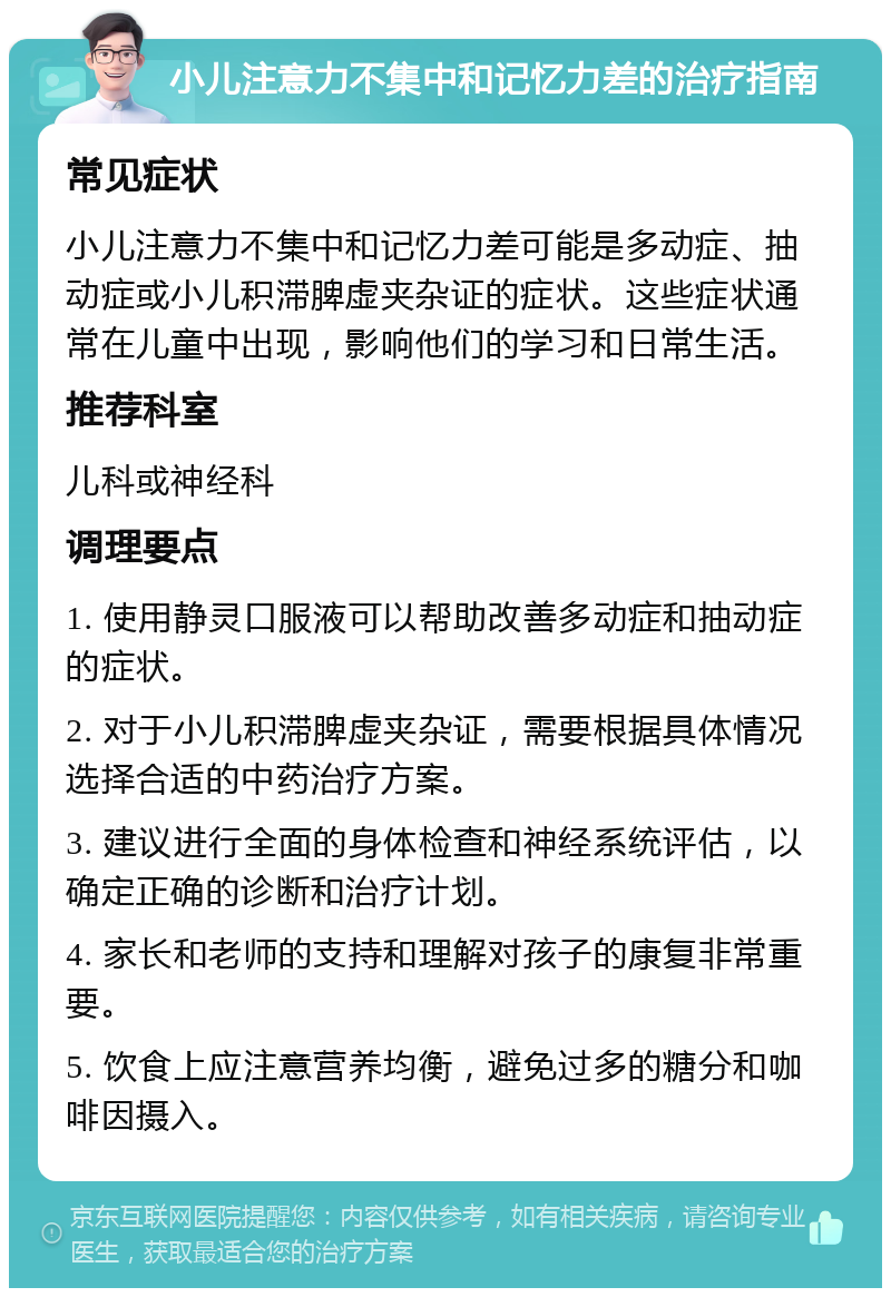 小儿注意力不集中和记忆力差的治疗指南 常见症状 小儿注意力不集中和记忆力差可能是多动症、抽动症或小儿积滞脾虚夹杂证的症状。这些症状通常在儿童中出现，影响他们的学习和日常生活。 推荐科室 儿科或神经科 调理要点 1. 使用静灵口服液可以帮助改善多动症和抽动症的症状。 2. 对于小儿积滞脾虚夹杂证，需要根据具体情况选择合适的中药治疗方案。 3. 建议进行全面的身体检查和神经系统评估，以确定正确的诊断和治疗计划。 4. 家长和老师的支持和理解对孩子的康复非常重要。 5. 饮食上应注意营养均衡，避免过多的糖分和咖啡因摄入。