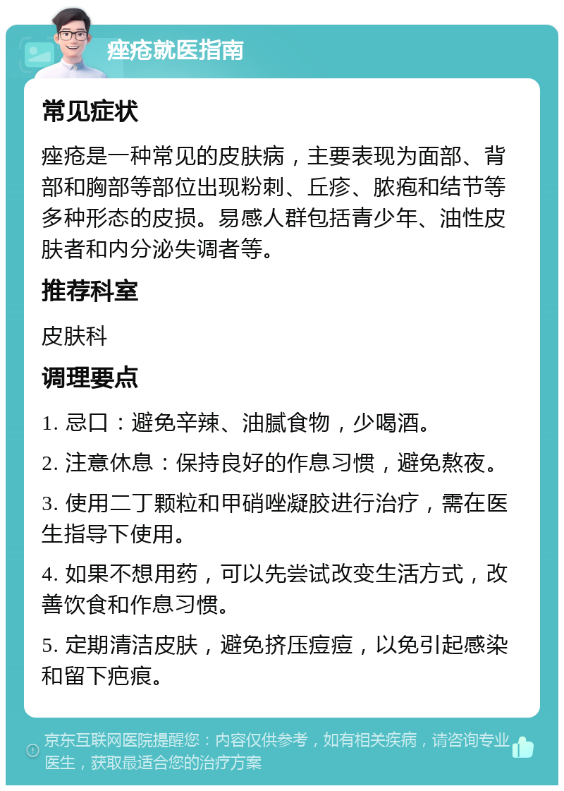 痤疮就医指南 常见症状 痤疮是一种常见的皮肤病，主要表现为面部、背部和胸部等部位出现粉刺、丘疹、脓疱和结节等多种形态的皮损。易感人群包括青少年、油性皮肤者和内分泌失调者等。 推荐科室 皮肤科 调理要点 1. 忌口：避免辛辣、油腻食物，少喝酒。 2. 注意休息：保持良好的作息习惯，避免熬夜。 3. 使用二丁颗粒和甲硝唑凝胶进行治疗，需在医生指导下使用。 4. 如果不想用药，可以先尝试改变生活方式，改善饮食和作息习惯。 5. 定期清洁皮肤，避免挤压痘痘，以免引起感染和留下疤痕。