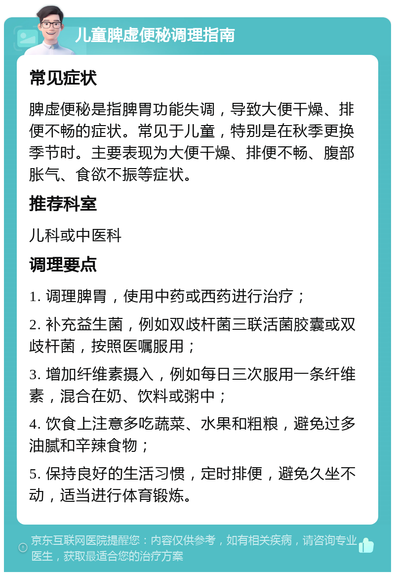 儿童脾虚便秘调理指南 常见症状 脾虚便秘是指脾胃功能失调，导致大便干燥、排便不畅的症状。常见于儿童，特别是在秋季更换季节时。主要表现为大便干燥、排便不畅、腹部胀气、食欲不振等症状。 推荐科室 儿科或中医科 调理要点 1. 调理脾胃，使用中药或西药进行治疗； 2. 补充益生菌，例如双歧杆菌三联活菌胶囊或双歧杆菌，按照医嘱服用； 3. 增加纤维素摄入，例如每日三次服用一条纤维素，混合在奶、饮料或粥中； 4. 饮食上注意多吃蔬菜、水果和粗粮，避免过多油腻和辛辣食物； 5. 保持良好的生活习惯，定时排便，避免久坐不动，适当进行体育锻炼。