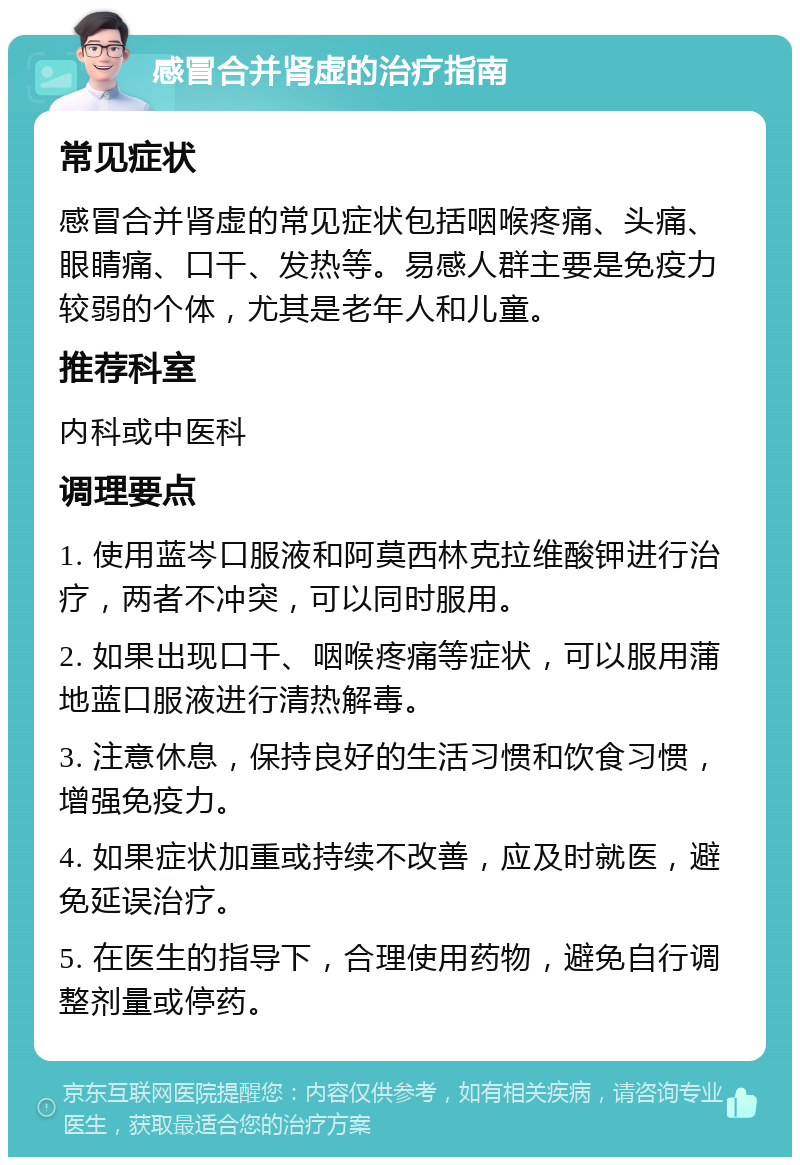 感冒合并肾虚的治疗指南 常见症状 感冒合并肾虚的常见症状包括咽喉疼痛、头痛、眼睛痛、口干、发热等。易感人群主要是免疫力较弱的个体，尤其是老年人和儿童。 推荐科室 内科或中医科 调理要点 1. 使用蓝岑口服液和阿莫西林克拉维酸钾进行治疗，两者不冲突，可以同时服用。 2. 如果出现口干、咽喉疼痛等症状，可以服用蒲地蓝口服液进行清热解毒。 3. 注意休息，保持良好的生活习惯和饮食习惯，增强免疫力。 4. 如果症状加重或持续不改善，应及时就医，避免延误治疗。 5. 在医生的指导下，合理使用药物，避免自行调整剂量或停药。