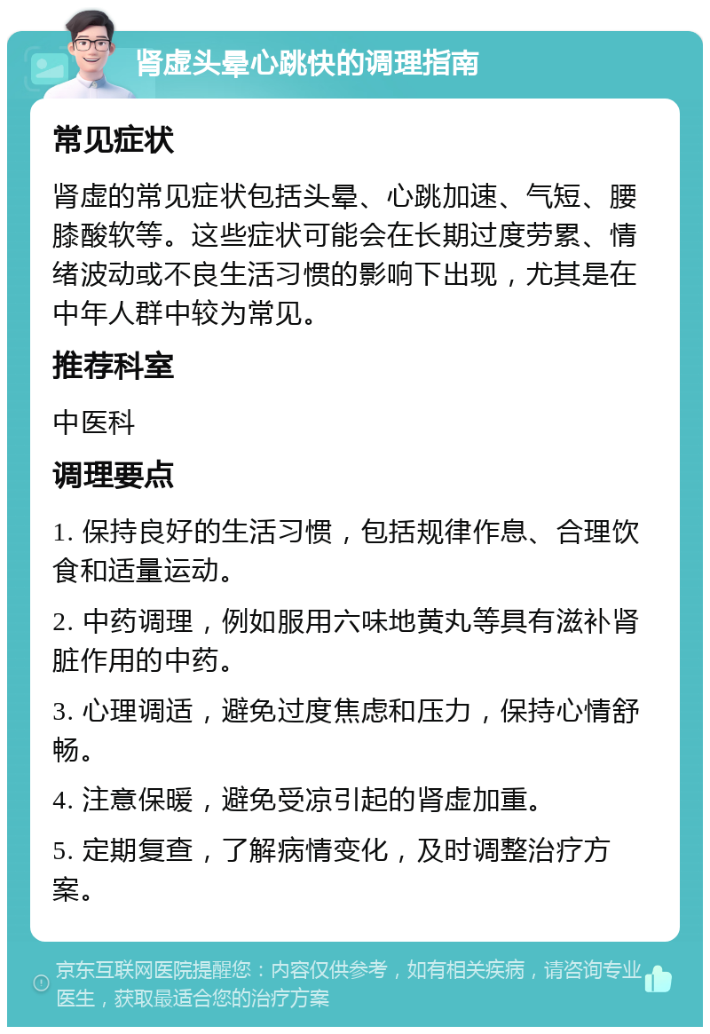 肾虚头晕心跳快的调理指南 常见症状 肾虚的常见症状包括头晕、心跳加速、气短、腰膝酸软等。这些症状可能会在长期过度劳累、情绪波动或不良生活习惯的影响下出现，尤其是在中年人群中较为常见。 推荐科室 中医科 调理要点 1. 保持良好的生活习惯，包括规律作息、合理饮食和适量运动。 2. 中药调理，例如服用六味地黄丸等具有滋补肾脏作用的中药。 3. 心理调适，避免过度焦虑和压力，保持心情舒畅。 4. 注意保暖，避免受凉引起的肾虚加重。 5. 定期复查，了解病情变化，及时调整治疗方案。