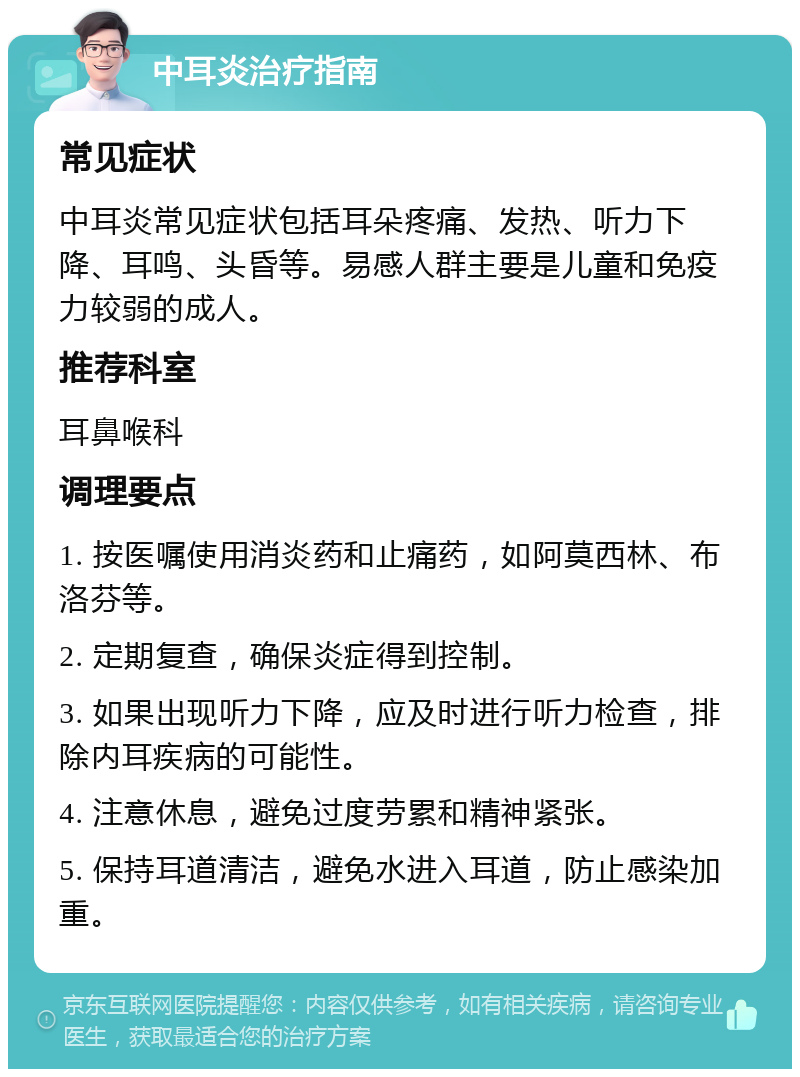 中耳炎治疗指南 常见症状 中耳炎常见症状包括耳朵疼痛、发热、听力下降、耳鸣、头昏等。易感人群主要是儿童和免疫力较弱的成人。 推荐科室 耳鼻喉科 调理要点 1. 按医嘱使用消炎药和止痛药，如阿莫西林、布洛芬等。 2. 定期复查，确保炎症得到控制。 3. 如果出现听力下降，应及时进行听力检查，排除内耳疾病的可能性。 4. 注意休息，避免过度劳累和精神紧张。 5. 保持耳道清洁，避免水进入耳道，防止感染加重。