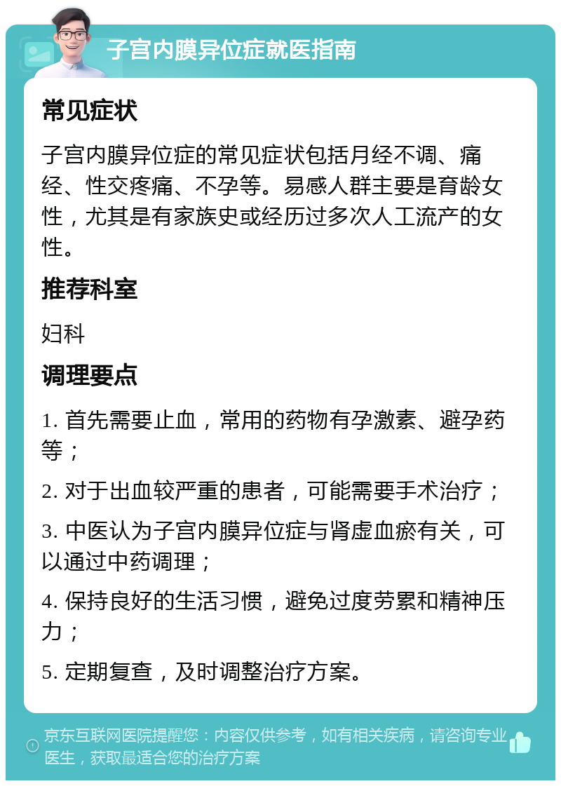 子宫内膜异位症就医指南 常见症状 子宫内膜异位症的常见症状包括月经不调、痛经、性交疼痛、不孕等。易感人群主要是育龄女性，尤其是有家族史或经历过多次人工流产的女性。 推荐科室 妇科 调理要点 1. 首先需要止血，常用的药物有孕激素、避孕药等； 2. 对于出血较严重的患者，可能需要手术治疗； 3. 中医认为子宫内膜异位症与肾虚血瘀有关，可以通过中药调理； 4. 保持良好的生活习惯，避免过度劳累和精神压力； 5. 定期复查，及时调整治疗方案。