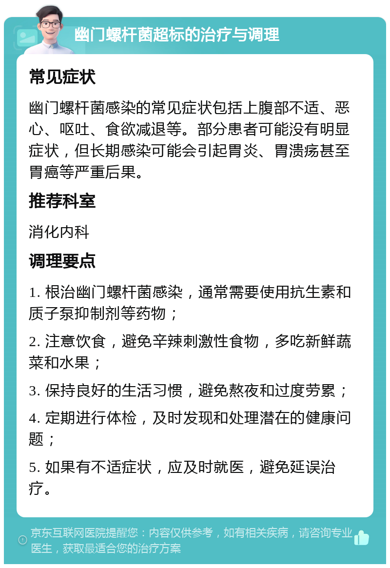 幽门螺杆菌超标的治疗与调理 常见症状 幽门螺杆菌感染的常见症状包括上腹部不适、恶心、呕吐、食欲减退等。部分患者可能没有明显症状，但长期感染可能会引起胃炎、胃溃疡甚至胃癌等严重后果。 推荐科室 消化内科 调理要点 1. 根治幽门螺杆菌感染，通常需要使用抗生素和质子泵抑制剂等药物； 2. 注意饮食，避免辛辣刺激性食物，多吃新鲜蔬菜和水果； 3. 保持良好的生活习惯，避免熬夜和过度劳累； 4. 定期进行体检，及时发现和处理潜在的健康问题； 5. 如果有不适症状，应及时就医，避免延误治疗。