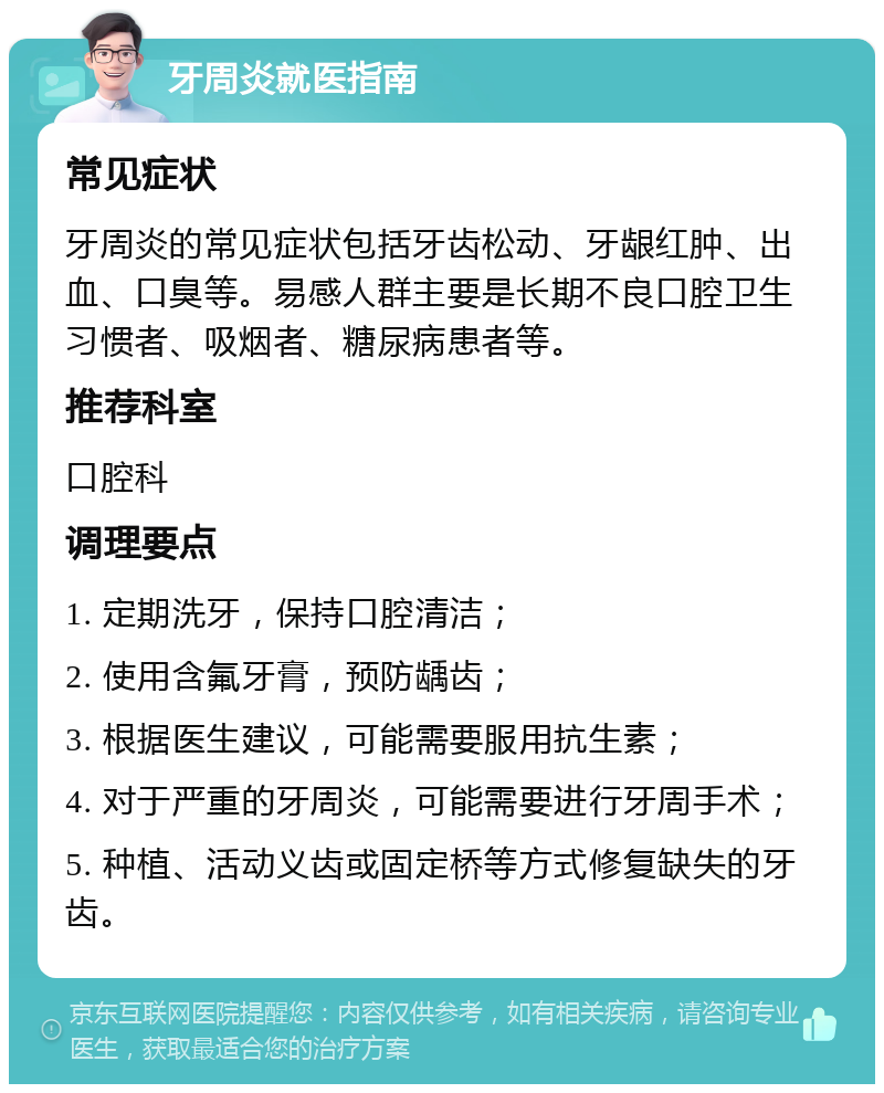 牙周炎就医指南 常见症状 牙周炎的常见症状包括牙齿松动、牙龈红肿、出血、口臭等。易感人群主要是长期不良口腔卫生习惯者、吸烟者、糖尿病患者等。 推荐科室 口腔科 调理要点 1. 定期洗牙，保持口腔清洁； 2. 使用含氟牙膏，预防龋齿； 3. 根据医生建议，可能需要服用抗生素； 4. 对于严重的牙周炎，可能需要进行牙周手术； 5. 种植、活动义齿或固定桥等方式修复缺失的牙齿。