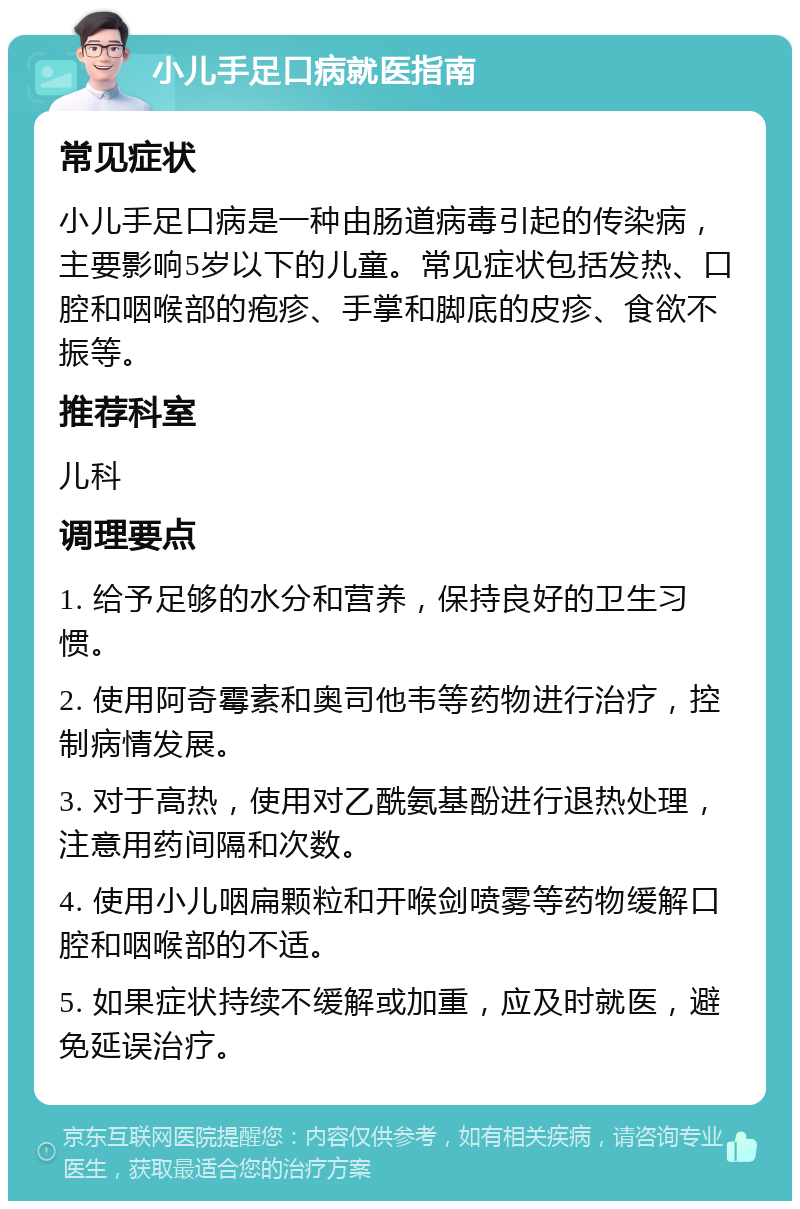 小儿手足口病就医指南 常见症状 小儿手足口病是一种由肠道病毒引起的传染病，主要影响5岁以下的儿童。常见症状包括发热、口腔和咽喉部的疱疹、手掌和脚底的皮疹、食欲不振等。 推荐科室 儿科 调理要点 1. 给予足够的水分和营养，保持良好的卫生习惯。 2. 使用阿奇霉素和奥司他韦等药物进行治疗，控制病情发展。 3. 对于高热，使用对乙酰氨基酚进行退热处理，注意用药间隔和次数。 4. 使用小儿咽扁颗粒和开喉剑喷雾等药物缓解口腔和咽喉部的不适。 5. 如果症状持续不缓解或加重，应及时就医，避免延误治疗。