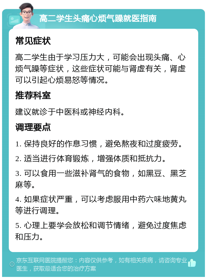 高二学生头痛心烦气躁就医指南 常见症状 高二学生由于学习压力大，可能会出现头痛、心烦气躁等症状，这些症状可能与肾虚有关，肾虚可以引起心烦易怒等情况。 推荐科室 建议就诊于中医科或神经内科。 调理要点 1. 保持良好的作息习惯，避免熬夜和过度疲劳。 2. 适当进行体育锻炼，增强体质和抵抗力。 3. 可以食用一些滋补肾气的食物，如黑豆、黑芝麻等。 4. 如果症状严重，可以考虑服用中药六味地黄丸等进行调理。 5. 心理上要学会放松和调节情绪，避免过度焦虑和压力。