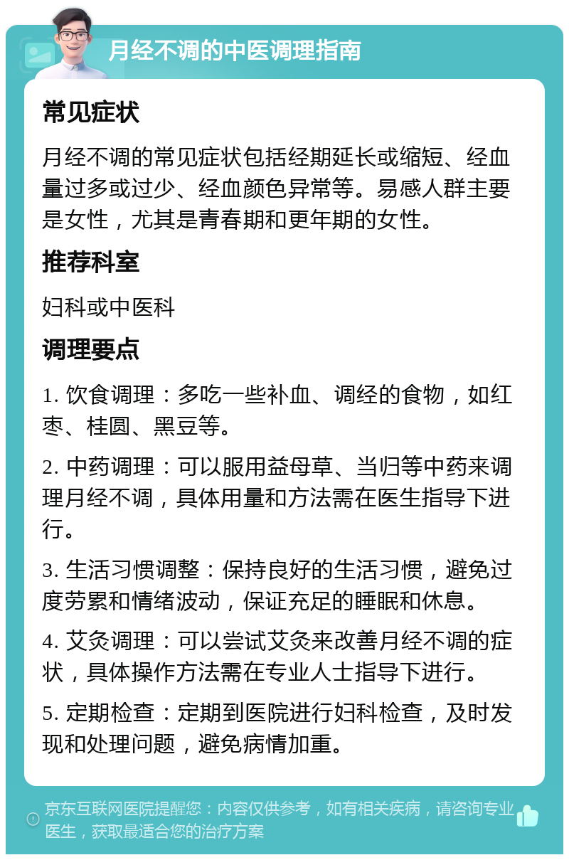 月经不调的中医调理指南 常见症状 月经不调的常见症状包括经期延长或缩短、经血量过多或过少、经血颜色异常等。易感人群主要是女性，尤其是青春期和更年期的女性。 推荐科室 妇科或中医科 调理要点 1. 饮食调理：多吃一些补血、调经的食物，如红枣、桂圆、黑豆等。 2. 中药调理：可以服用益母草、当归等中药来调理月经不调，具体用量和方法需在医生指导下进行。 3. 生活习惯调整：保持良好的生活习惯，避免过度劳累和情绪波动，保证充足的睡眠和休息。 4. 艾灸调理：可以尝试艾灸来改善月经不调的症状，具体操作方法需在专业人士指导下进行。 5. 定期检查：定期到医院进行妇科检查，及时发现和处理问题，避免病情加重。