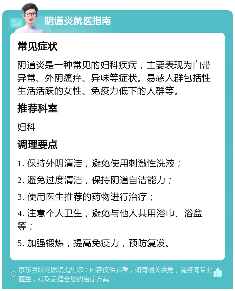 阴道炎就医指南 常见症状 阴道炎是一种常见的妇科疾病，主要表现为白带异常、外阴瘙痒、异味等症状。易感人群包括性生活活跃的女性、免疫力低下的人群等。 推荐科室 妇科 调理要点 1. 保持外阴清洁，避免使用刺激性洗液； 2. 避免过度清洁，保持阴道自洁能力； 3. 使用医生推荐的药物进行治疗； 4. 注意个人卫生，避免与他人共用浴巾、浴盆等； 5. 加强锻炼，提高免疫力，预防复发。