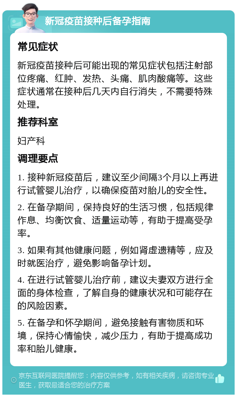 新冠疫苗接种后备孕指南 常见症状 新冠疫苗接种后可能出现的常见症状包括注射部位疼痛、红肿、发热、头痛、肌肉酸痛等。这些症状通常在接种后几天内自行消失，不需要特殊处理。 推荐科室 妇产科 调理要点 1. 接种新冠疫苗后，建议至少间隔3个月以上再进行试管婴儿治疗，以确保疫苗对胎儿的安全性。 2. 在备孕期间，保持良好的生活习惯，包括规律作息、均衡饮食、适量运动等，有助于提高受孕率。 3. 如果有其他健康问题，例如肾虚遗精等，应及时就医治疗，避免影响备孕计划。 4. 在进行试管婴儿治疗前，建议夫妻双方进行全面的身体检查，了解自身的健康状况和可能存在的风险因素。 5. 在备孕和怀孕期间，避免接触有害物质和环境，保持心情愉快，减少压力，有助于提高成功率和胎儿健康。