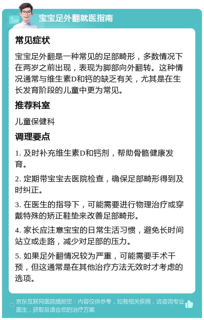 宝宝足外翻就医指南 常见症状 宝宝足外翻是一种常见的足部畸形，多数情况下在两岁之前出现，表现为脚部向外翻转。这种情况通常与维生素D和钙的缺乏有关，尤其是在生长发育阶段的儿童中更为常见。 推荐科室 儿童保健科 调理要点 1. 及时补充维生素D和钙剂，帮助骨骼健康发育。 2. 定期带宝宝去医院检查，确保足部畸形得到及时纠正。 3. 在医生的指导下，可能需要进行物理治疗或穿戴特殊的矫正鞋垫来改善足部畸形。 4. 家长应注意宝宝的日常生活习惯，避免长时间站立或走路，减少对足部的压力。 5. 如果足外翻情况较为严重，可能需要手术干预，但这通常是在其他治疗方法无效时才考虑的选项。