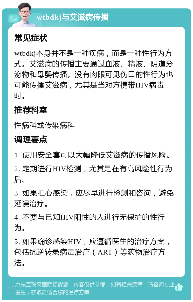 wtbdkj与艾滋病传播 常见症状 wtbdkj本身并不是一种疾病，而是一种性行为方式。艾滋病的传播主要通过血液、精液、阴道分泌物和母婴传播。没有肉眼可见伤口的性行为也可能传播艾滋病，尤其是当对方携带HIV病毒时。 推荐科室 性病科或传染病科 调理要点 1. 使用安全套可以大幅降低艾滋病的传播风险。 2. 定期进行HIV检测，尤其是在有高风险性行为后。 3. 如果担心感染，应尽早进行检测和咨询，避免延误治疗。 4. 不要与已知HIV阳性的人进行无保护的性行为。 5. 如果确诊感染HIV，应遵循医生的治疗方案，包括抗逆转录病毒治疗（ART）等药物治疗方法。