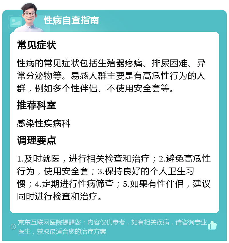 性病自查指南 常见症状 性病的常见症状包括生殖器疼痛、排尿困难、异常分泌物等。易感人群主要是有高危性行为的人群，例如多个性伴侣、不使用安全套等。 推荐科室 感染性疾病科 调理要点 1.及时就医，进行相关检查和治疗；2.避免高危性行为，使用安全套；3.保持良好的个人卫生习惯；4.定期进行性病筛查；5.如果有性伴侣，建议同时进行检查和治疗。