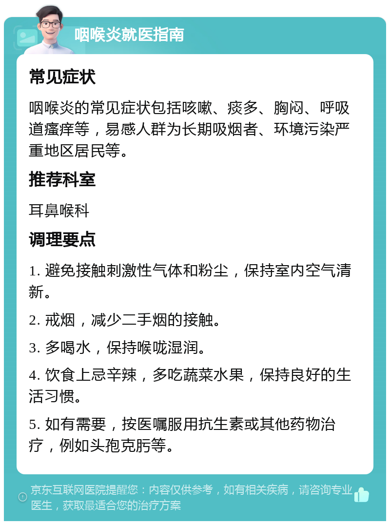 咽喉炎就医指南 常见症状 咽喉炎的常见症状包括咳嗽、痰多、胸闷、呼吸道瘙痒等，易感人群为长期吸烟者、环境污染严重地区居民等。 推荐科室 耳鼻喉科 调理要点 1. 避免接触刺激性气体和粉尘，保持室内空气清新。 2. 戒烟，减少二手烟的接触。 3. 多喝水，保持喉咙湿润。 4. 饮食上忌辛辣，多吃蔬菜水果，保持良好的生活习惯。 5. 如有需要，按医嘱服用抗生素或其他药物治疗，例如头孢克肟等。