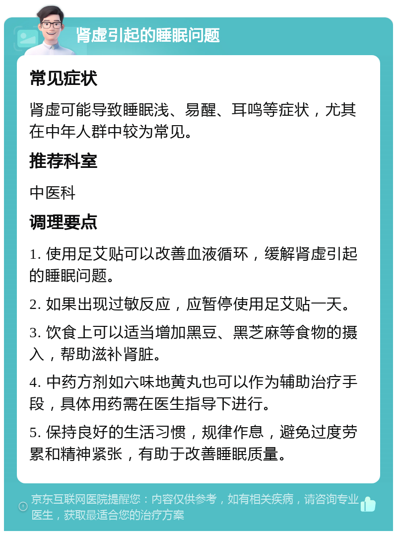 肾虚引起的睡眠问题 常见症状 肾虚可能导致睡眠浅、易醒、耳鸣等症状，尤其在中年人群中较为常见。 推荐科室 中医科 调理要点 1. 使用足艾贴可以改善血液循环，缓解肾虚引起的睡眠问题。 2. 如果出现过敏反应，应暂停使用足艾贴一天。 3. 饮食上可以适当增加黑豆、黑芝麻等食物的摄入，帮助滋补肾脏。 4. 中药方剂如六味地黄丸也可以作为辅助治疗手段，具体用药需在医生指导下进行。 5. 保持良好的生活习惯，规律作息，避免过度劳累和精神紧张，有助于改善睡眠质量。