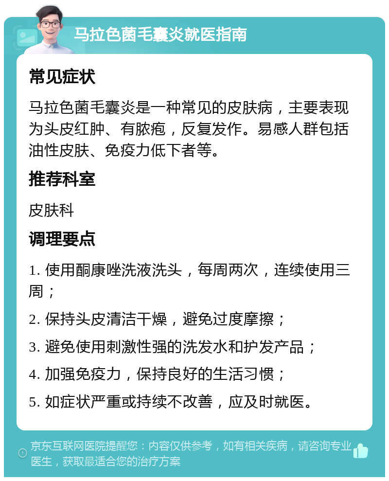 马拉色菌毛囊炎就医指南 常见症状 马拉色菌毛囊炎是一种常见的皮肤病，主要表现为头皮红肿、有脓疱，反复发作。易感人群包括油性皮肤、免疫力低下者等。 推荐科室 皮肤科 调理要点 1. 使用酮康唑洗液洗头，每周两次，连续使用三周； 2. 保持头皮清洁干燥，避免过度摩擦； 3. 避免使用刺激性强的洗发水和护发产品； 4. 加强免疫力，保持良好的生活习惯； 5. 如症状严重或持续不改善，应及时就医。