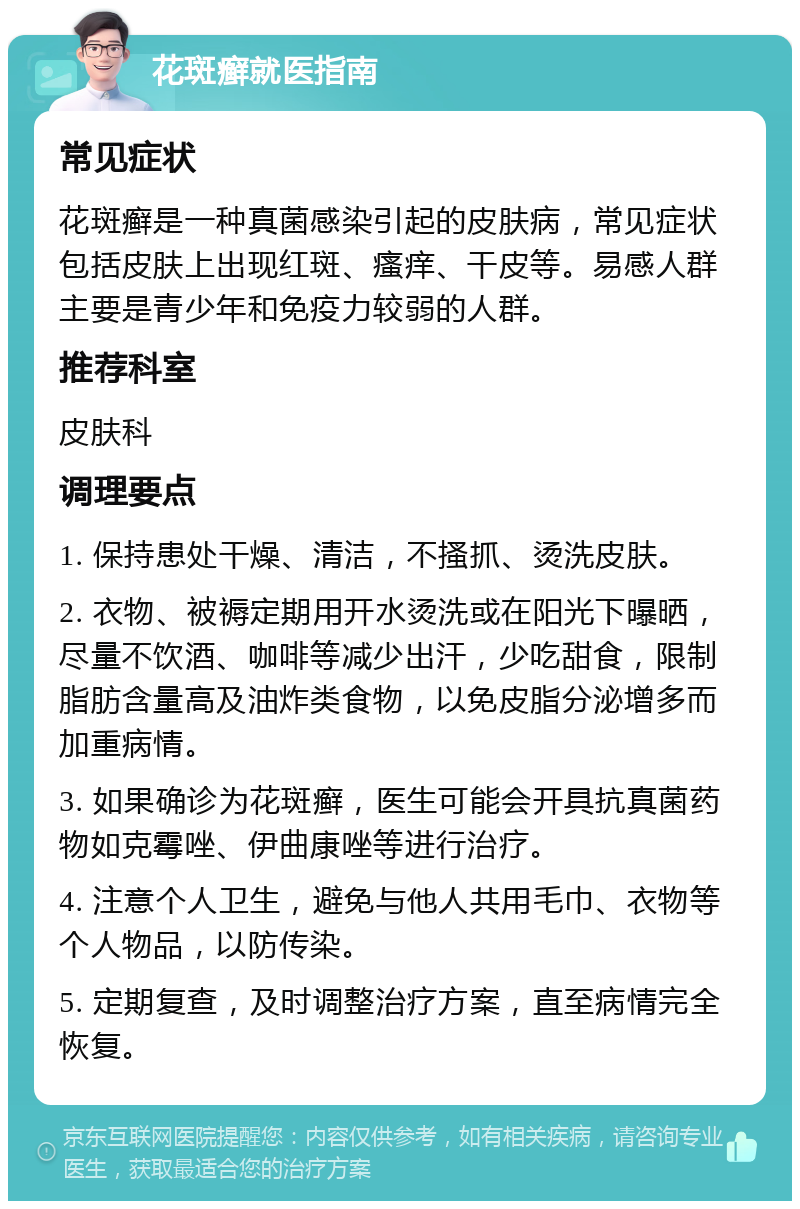 花斑癣就医指南 常见症状 花斑癣是一种真菌感染引起的皮肤病，常见症状包括皮肤上出现红斑、瘙痒、干皮等。易感人群主要是青少年和免疫力较弱的人群。 推荐科室 皮肤科 调理要点 1. 保持患处干燥、清洁，不搔抓、烫洗皮肤。 2. 衣物、被褥定期用开水烫洗或在阳光下曝晒，尽量不饮酒、咖啡等减少出汗，少吃甜食，限制脂肪含量高及油炸类食物，以免皮脂分泌增多而加重病情。 3. 如果确诊为花斑癣，医生可能会开具抗真菌药物如克霉唑、伊曲康唑等进行治疗。 4. 注意个人卫生，避免与他人共用毛巾、衣物等个人物品，以防传染。 5. 定期复查，及时调整治疗方案，直至病情完全恢复。