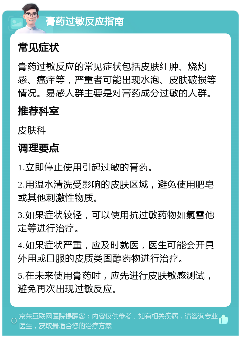 膏药过敏反应指南 常见症状 膏药过敏反应的常见症状包括皮肤红肿、烧灼感、瘙痒等，严重者可能出现水泡、皮肤破损等情况。易感人群主要是对膏药成分过敏的人群。 推荐科室 皮肤科 调理要点 1.立即停止使用引起过敏的膏药。 2.用温水清洗受影响的皮肤区域，避免使用肥皂或其他刺激性物质。 3.如果症状较轻，可以使用抗过敏药物如氯雷他定等进行治疗。 4.如果症状严重，应及时就医，医生可能会开具外用或口服的皮质类固醇药物进行治疗。 5.在未来使用膏药时，应先进行皮肤敏感测试，避免再次出现过敏反应。