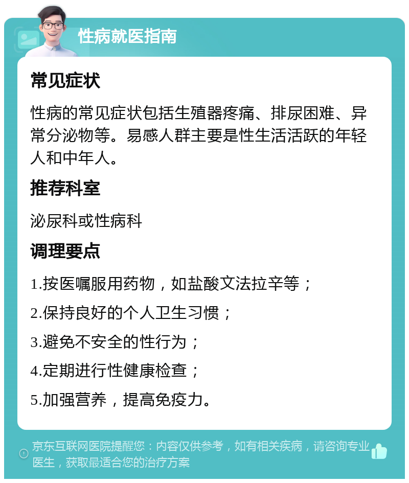 性病就医指南 常见症状 性病的常见症状包括生殖器疼痛、排尿困难、异常分泌物等。易感人群主要是性生活活跃的年轻人和中年人。 推荐科室 泌尿科或性病科 调理要点 1.按医嘱服用药物，如盐酸文法拉辛等； 2.保持良好的个人卫生习惯； 3.避免不安全的性行为； 4.定期进行性健康检查； 5.加强营养，提高免疫力。