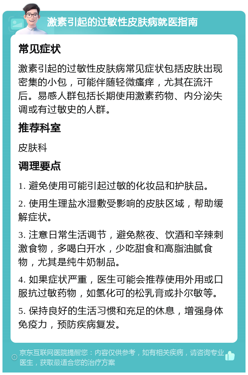 激素引起的过敏性皮肤病就医指南 常见症状 激素引起的过敏性皮肤病常见症状包括皮肤出现密集的小包，可能伴随轻微瘙痒，尤其在流汗后。易感人群包括长期使用激素药物、内分泌失调或有过敏史的人群。 推荐科室 皮肤科 调理要点 1. 避免使用可能引起过敏的化妆品和护肤品。 2. 使用生理盐水湿敷受影响的皮肤区域，帮助缓解症状。 3. 注意日常生活调节，避免熬夜、饮酒和辛辣刺激食物，多喝白开水，少吃甜食和高脂油腻食物，尤其是纯牛奶制品。 4. 如果症状严重，医生可能会推荐使用外用或口服抗过敏药物，如氢化可的松乳膏或扑尔敏等。 5. 保持良好的生活习惯和充足的休息，增强身体免疫力，预防疾病复发。