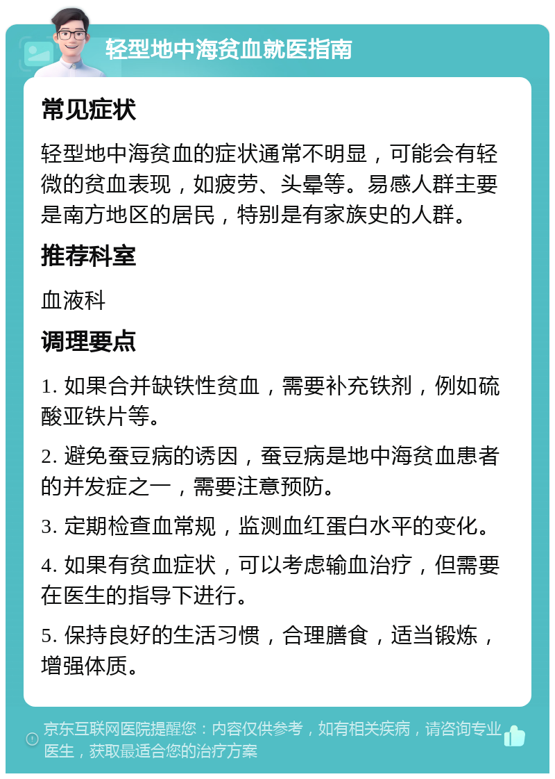 轻型地中海贫血就医指南 常见症状 轻型地中海贫血的症状通常不明显，可能会有轻微的贫血表现，如疲劳、头晕等。易感人群主要是南方地区的居民，特别是有家族史的人群。 推荐科室 血液科 调理要点 1. 如果合并缺铁性贫血，需要补充铁剂，例如硫酸亚铁片等。 2. 避免蚕豆病的诱因，蚕豆病是地中海贫血患者的并发症之一，需要注意预防。 3. 定期检查血常规，监测血红蛋白水平的变化。 4. 如果有贫血症状，可以考虑输血治疗，但需要在医生的指导下进行。 5. 保持良好的生活习惯，合理膳食，适当锻炼，增强体质。