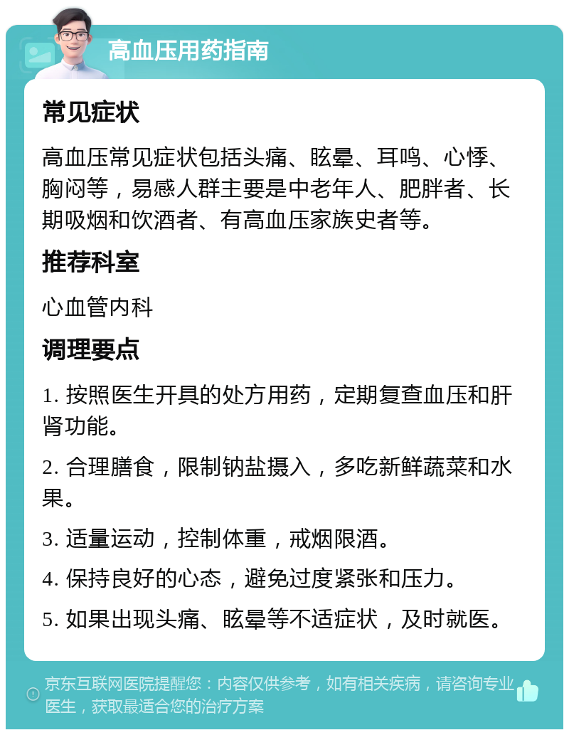 高血压用药指南 常见症状 高血压常见症状包括头痛、眩晕、耳鸣、心悸、胸闷等，易感人群主要是中老年人、肥胖者、长期吸烟和饮酒者、有高血压家族史者等。 推荐科室 心血管内科 调理要点 1. 按照医生开具的处方用药，定期复查血压和肝肾功能。 2. 合理膳食，限制钠盐摄入，多吃新鲜蔬菜和水果。 3. 适量运动，控制体重，戒烟限酒。 4. 保持良好的心态，避免过度紧张和压力。 5. 如果出现头痛、眩晕等不适症状，及时就医。