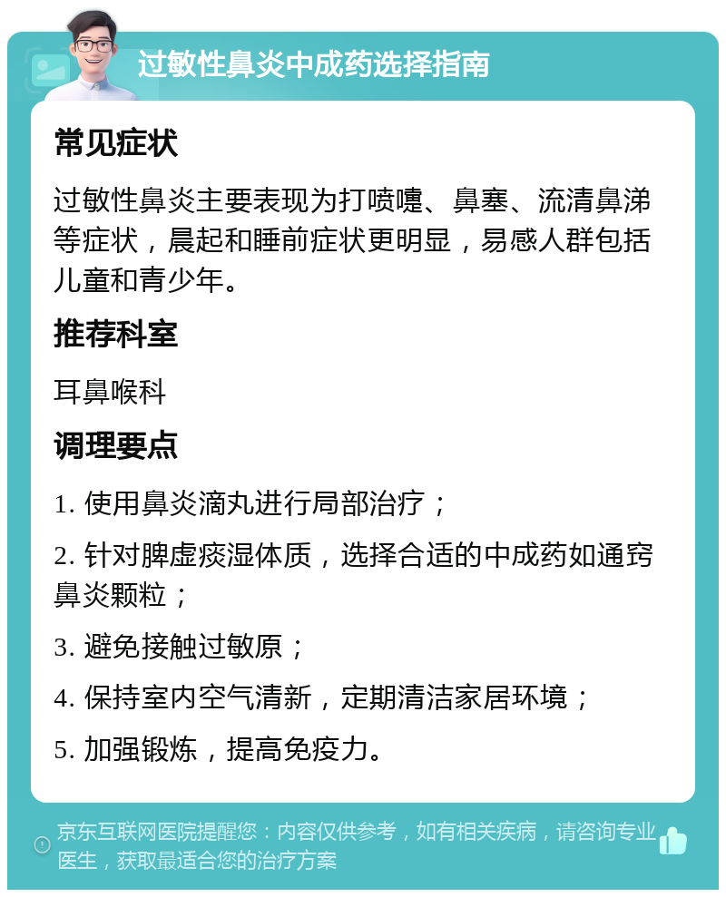 过敏性鼻炎中成药选择指南 常见症状 过敏性鼻炎主要表现为打喷嚏、鼻塞、流清鼻涕等症状，晨起和睡前症状更明显，易感人群包括儿童和青少年。 推荐科室 耳鼻喉科 调理要点 1. 使用鼻炎滴丸进行局部治疗； 2. 针对脾虚痰湿体质，选择合适的中成药如通窍鼻炎颗粒； 3. 避免接触过敏原； 4. 保持室内空气清新，定期清洁家居环境； 5. 加强锻炼，提高免疫力。