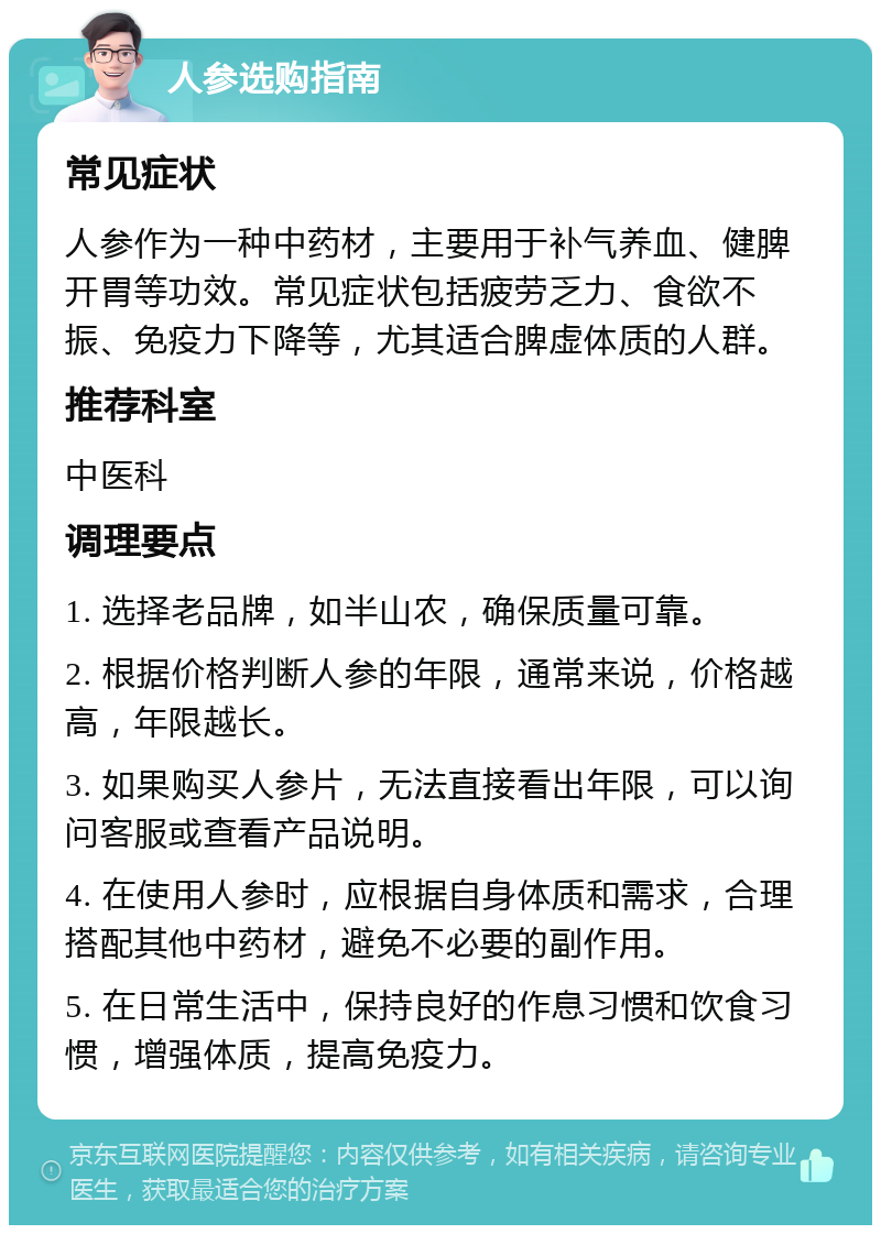 人参选购指南 常见症状 人参作为一种中药材，主要用于补气养血、健脾开胃等功效。常见症状包括疲劳乏力、食欲不振、免疫力下降等，尤其适合脾虚体质的人群。 推荐科室 中医科 调理要点 1. 选择老品牌，如半山农，确保质量可靠。 2. 根据价格判断人参的年限，通常来说，价格越高，年限越长。 3. 如果购买人参片，无法直接看出年限，可以询问客服或查看产品说明。 4. 在使用人参时，应根据自身体质和需求，合理搭配其他中药材，避免不必要的副作用。 5. 在日常生活中，保持良好的作息习惯和饮食习惯，增强体质，提高免疫力。