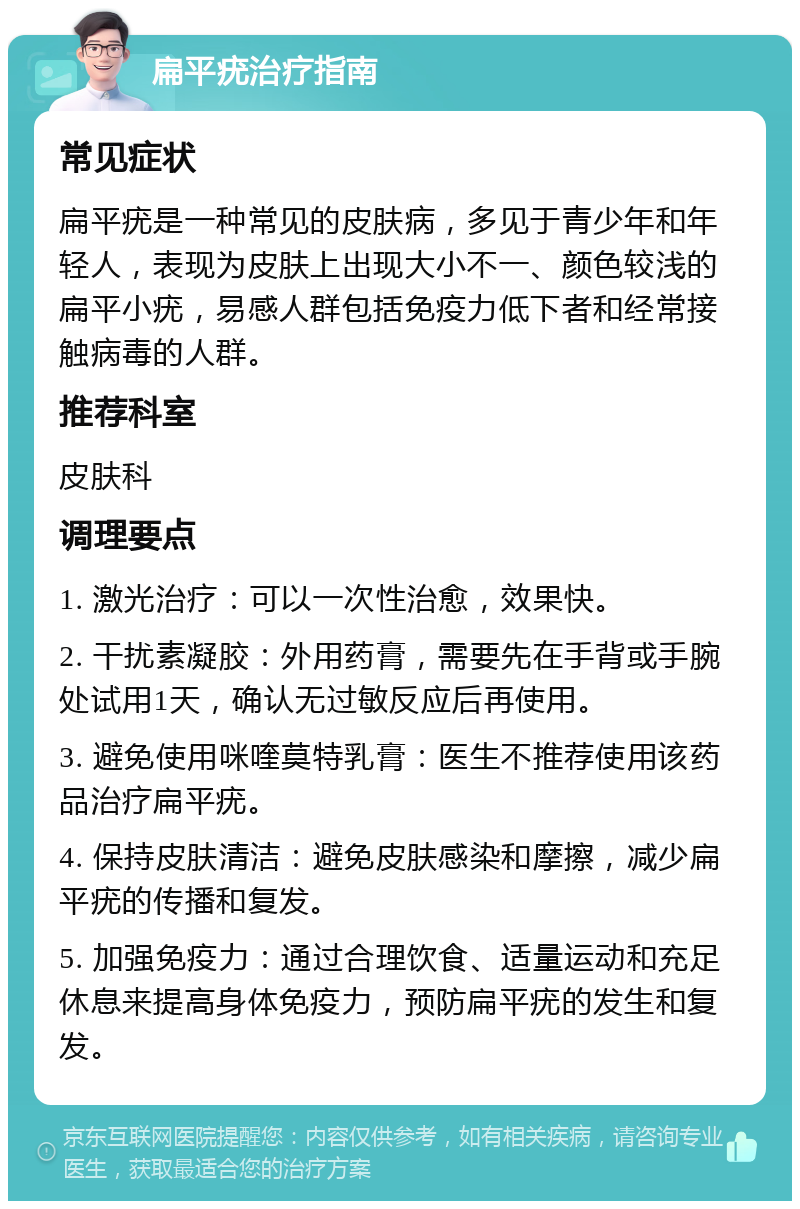 扁平疣治疗指南 常见症状 扁平疣是一种常见的皮肤病，多见于青少年和年轻人，表现为皮肤上出现大小不一、颜色较浅的扁平小疣，易感人群包括免疫力低下者和经常接触病毒的人群。 推荐科室 皮肤科 调理要点 1. 激光治疗：可以一次性治愈，效果快。 2. 干扰素凝胶：外用药膏，需要先在手背或手腕处试用1天，确认无过敏反应后再使用。 3. 避免使用咪喹莫特乳膏：医生不推荐使用该药品治疗扁平疣。 4. 保持皮肤清洁：避免皮肤感染和摩擦，减少扁平疣的传播和复发。 5. 加强免疫力：通过合理饮食、适量运动和充足休息来提高身体免疫力，预防扁平疣的发生和复发。