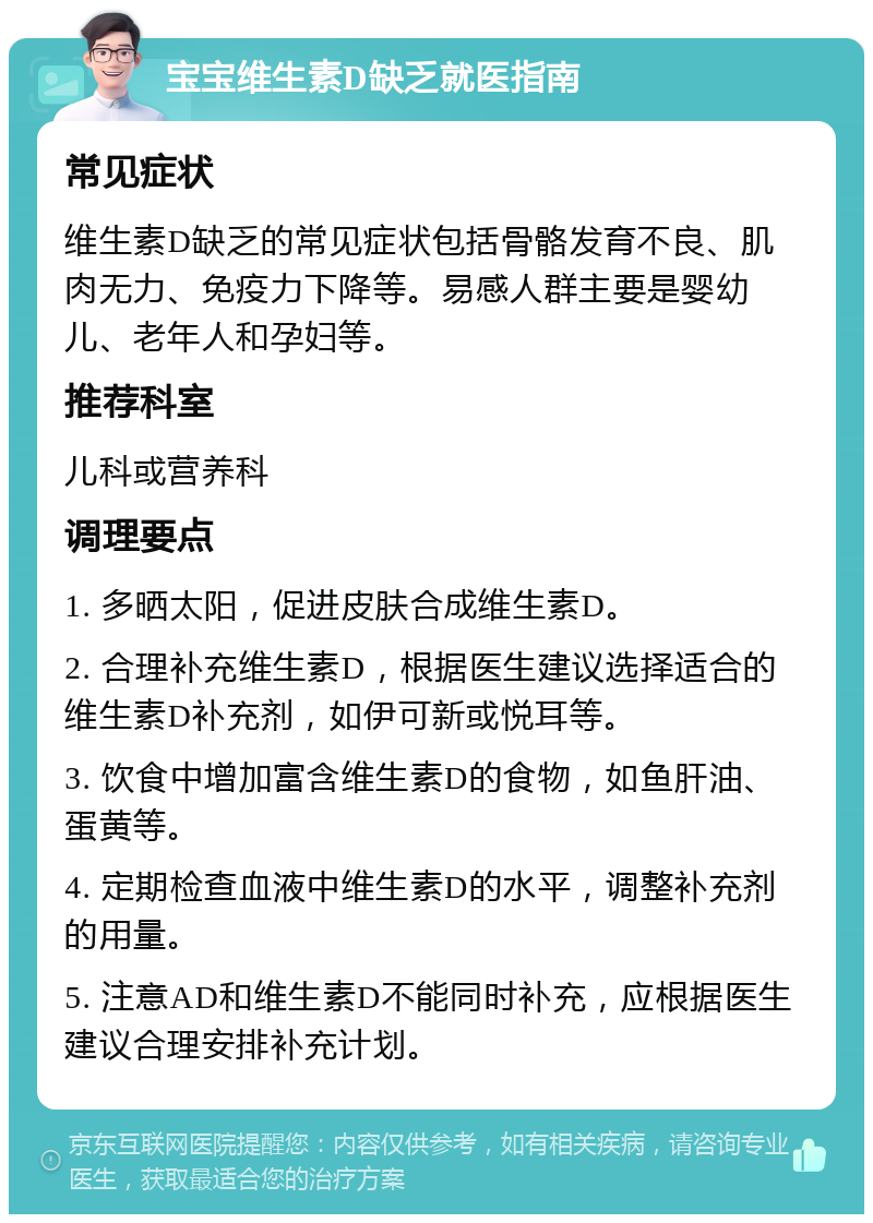 宝宝维生素D缺乏就医指南 常见症状 维生素D缺乏的常见症状包括骨骼发育不良、肌肉无力、免疫力下降等。易感人群主要是婴幼儿、老年人和孕妇等。 推荐科室 儿科或营养科 调理要点 1. 多晒太阳，促进皮肤合成维生素D。 2. 合理补充维生素D，根据医生建议选择适合的维生素D补充剂，如伊可新或悦耳等。 3. 饮食中增加富含维生素D的食物，如鱼肝油、蛋黄等。 4. 定期检查血液中维生素D的水平，调整补充剂的用量。 5. 注意AD和维生素D不能同时补充，应根据医生建议合理安排补充计划。