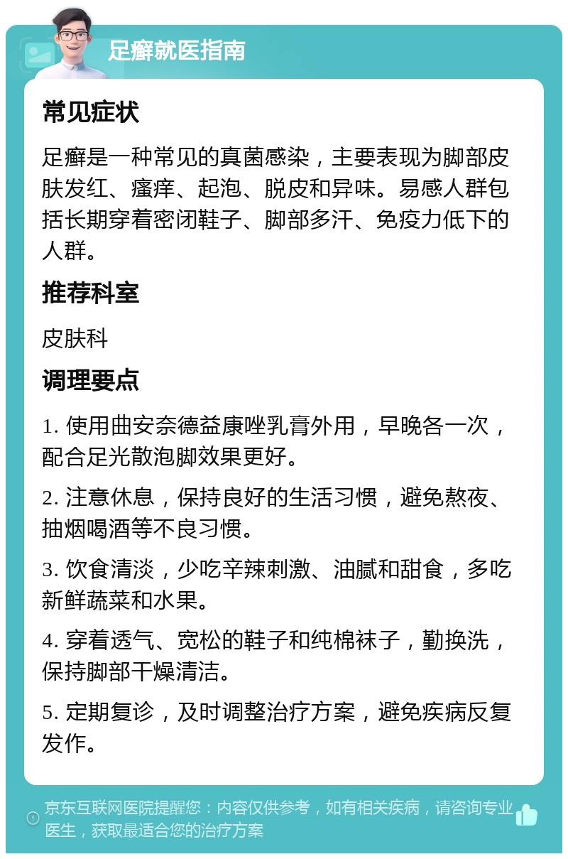 足癣就医指南 常见症状 足癣是一种常见的真菌感染，主要表现为脚部皮肤发红、瘙痒、起泡、脱皮和异味。易感人群包括长期穿着密闭鞋子、脚部多汗、免疫力低下的人群。 推荐科室 皮肤科 调理要点 1. 使用曲安奈德益康唑乳膏外用，早晚各一次，配合足光散泡脚效果更好。 2. 注意休息，保持良好的生活习惯，避免熬夜、抽烟喝酒等不良习惯。 3. 饮食清淡，少吃辛辣刺激、油腻和甜食，多吃新鲜蔬菜和水果。 4. 穿着透气、宽松的鞋子和纯棉袜子，勤换洗，保持脚部干燥清洁。 5. 定期复诊，及时调整治疗方案，避免疾病反复发作。