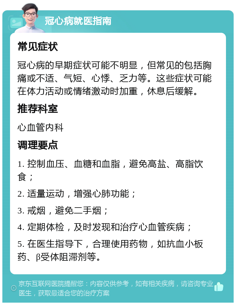 冠心病就医指南 常见症状 冠心病的早期症状可能不明显，但常见的包括胸痛或不适、气短、心悸、乏力等。这些症状可能在体力活动或情绪激动时加重，休息后缓解。 推荐科室 心血管内科 调理要点 1. 控制血压、血糖和血脂，避免高盐、高脂饮食； 2. 适量运动，增强心肺功能； 3. 戒烟，避免二手烟； 4. 定期体检，及时发现和治疗心血管疾病； 5. 在医生指导下，合理使用药物，如抗血小板药、β受体阻滞剂等。