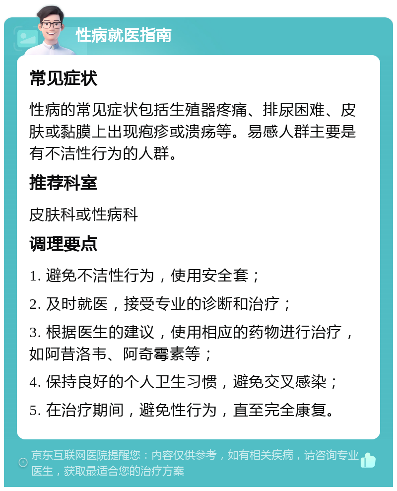 性病就医指南 常见症状 性病的常见症状包括生殖器疼痛、排尿困难、皮肤或黏膜上出现疱疹或溃疡等。易感人群主要是有不洁性行为的人群。 推荐科室 皮肤科或性病科 调理要点 1. 避免不洁性行为，使用安全套； 2. 及时就医，接受专业的诊断和治疗； 3. 根据医生的建议，使用相应的药物进行治疗，如阿昔洛韦、阿奇霉素等； 4. 保持良好的个人卫生习惯，避免交叉感染； 5. 在治疗期间，避免性行为，直至完全康复。