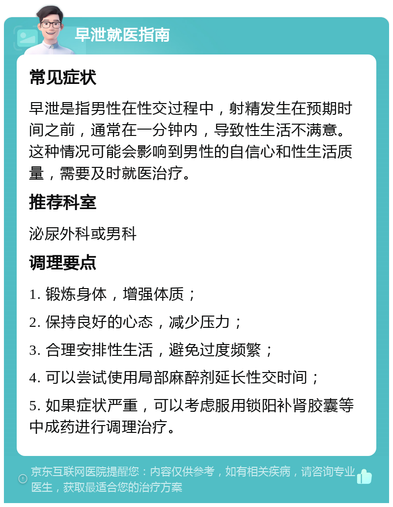 早泄就医指南 常见症状 早泄是指男性在性交过程中，射精发生在预期时间之前，通常在一分钟内，导致性生活不满意。这种情况可能会影响到男性的自信心和性生活质量，需要及时就医治疗。 推荐科室 泌尿外科或男科 调理要点 1. 锻炼身体，增强体质； 2. 保持良好的心态，减少压力； 3. 合理安排性生活，避免过度频繁； 4. 可以尝试使用局部麻醉剂延长性交时间； 5. 如果症状严重，可以考虑服用锁阳补肾胶囊等中成药进行调理治疗。