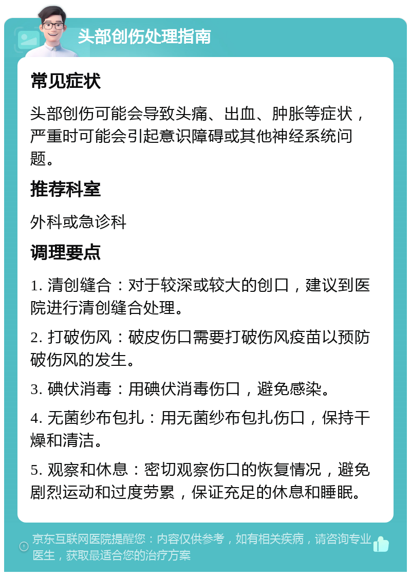 头部创伤处理指南 常见症状 头部创伤可能会导致头痛、出血、肿胀等症状，严重时可能会引起意识障碍或其他神经系统问题。 推荐科室 外科或急诊科 调理要点 1. 清创缝合：对于较深或较大的创口，建议到医院进行清创缝合处理。 2. 打破伤风：破皮伤口需要打破伤风疫苗以预防破伤风的发生。 3. 碘伏消毒：用碘伏消毒伤口，避免感染。 4. 无菌纱布包扎：用无菌纱布包扎伤口，保持干燥和清洁。 5. 观察和休息：密切观察伤口的恢复情况，避免剧烈运动和过度劳累，保证充足的休息和睡眠。