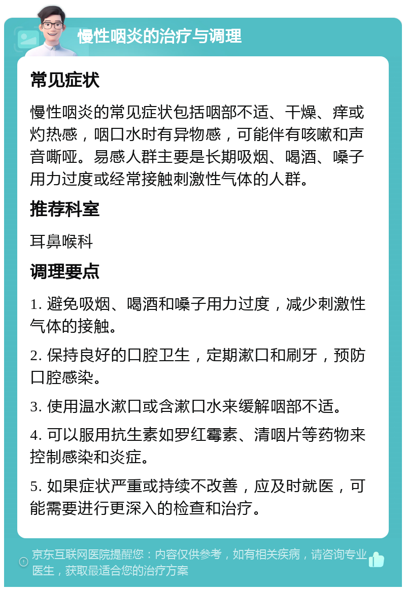 慢性咽炎的治疗与调理 常见症状 慢性咽炎的常见症状包括咽部不适、干燥、痒或灼热感，咽口水时有异物感，可能伴有咳嗽和声音嘶哑。易感人群主要是长期吸烟、喝酒、嗓子用力过度或经常接触刺激性气体的人群。 推荐科室 耳鼻喉科 调理要点 1. 避免吸烟、喝酒和嗓子用力过度，减少刺激性气体的接触。 2. 保持良好的口腔卫生，定期漱口和刷牙，预防口腔感染。 3. 使用温水漱口或含漱口水来缓解咽部不适。 4. 可以服用抗生素如罗红霉素、清咽片等药物来控制感染和炎症。 5. 如果症状严重或持续不改善，应及时就医，可能需要进行更深入的检查和治疗。