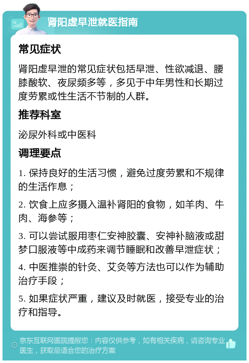 肾阳虚早泄就医指南 常见症状 肾阳虚早泄的常见症状包括早泄、性欲减退、腰膝酸软、夜尿频多等，多见于中年男性和长期过度劳累或性生活不节制的人群。 推荐科室 泌尿外科或中医科 调理要点 1. 保持良好的生活习惯，避免过度劳累和不规律的生活作息； 2. 饮食上应多摄入温补肾阳的食物，如羊肉、牛肉、海参等； 3. 可以尝试服用枣仁安神胶囊、安神补脑液或甜梦口服液等中成药来调节睡眠和改善早泄症状； 4. 中医推崇的针灸、艾灸等方法也可以作为辅助治疗手段； 5. 如果症状严重，建议及时就医，接受专业的治疗和指导。