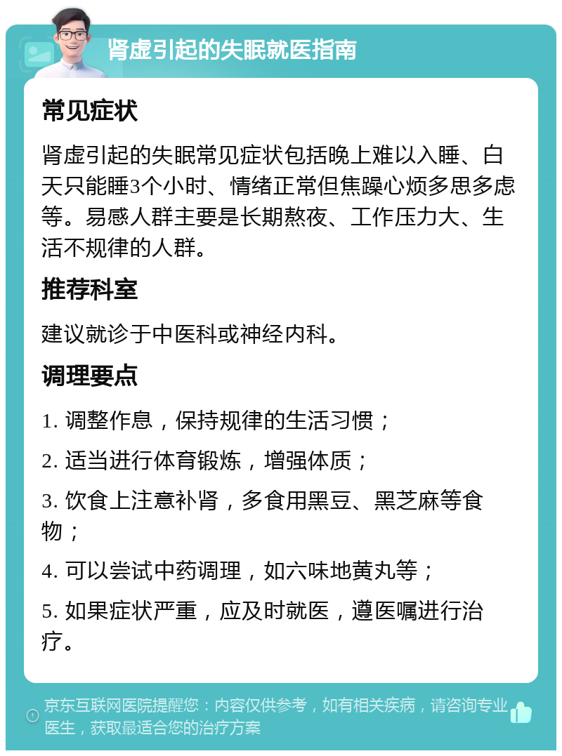 肾虚引起的失眠就医指南 常见症状 肾虚引起的失眠常见症状包括晚上难以入睡、白天只能睡3个小时、情绪正常但焦躁心烦多思多虑等。易感人群主要是长期熬夜、工作压力大、生活不规律的人群。 推荐科室 建议就诊于中医科或神经内科。 调理要点 1. 调整作息，保持规律的生活习惯； 2. 适当进行体育锻炼，增强体质； 3. 饮食上注意补肾，多食用黑豆、黑芝麻等食物； 4. 可以尝试中药调理，如六味地黄丸等； 5. 如果症状严重，应及时就医，遵医嘱进行治疗。