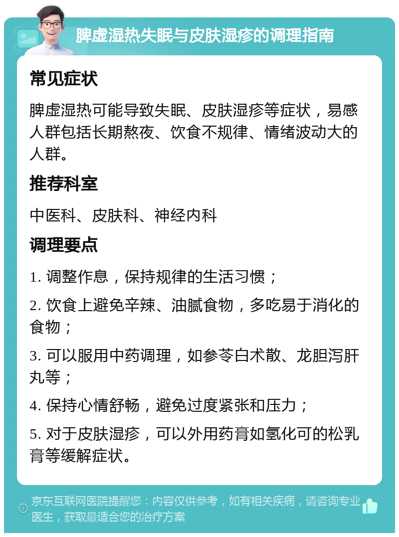 脾虚湿热失眠与皮肤湿疹的调理指南 常见症状 脾虚湿热可能导致失眠、皮肤湿疹等症状，易感人群包括长期熬夜、饮食不规律、情绪波动大的人群。 推荐科室 中医科、皮肤科、神经内科 调理要点 1. 调整作息，保持规律的生活习惯； 2. 饮食上避免辛辣、油腻食物，多吃易于消化的食物； 3. 可以服用中药调理，如参苓白术散、龙胆泻肝丸等； 4. 保持心情舒畅，避免过度紧张和压力； 5. 对于皮肤湿疹，可以外用药膏如氢化可的松乳膏等缓解症状。