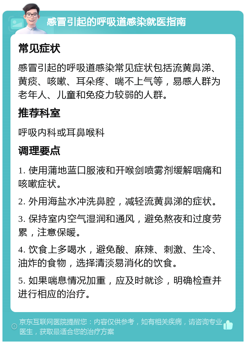 感冒引起的呼吸道感染就医指南 常见症状 感冒引起的呼吸道感染常见症状包括流黄鼻涕、黄痰、咳嗽、耳朵疼、喘不上气等，易感人群为老年人、儿童和免疫力较弱的人群。 推荐科室 呼吸内科或耳鼻喉科 调理要点 1. 使用蒲地蓝口服液和开喉剑喷雾剂缓解咽痛和咳嗽症状。 2. 外用海盐水冲洗鼻腔，减轻流黄鼻涕的症状。 3. 保持室内空气湿润和通风，避免熬夜和过度劳累，注意保暖。 4. 饮食上多喝水，避免酸、麻辣、刺激、生冷、油炸的食物，选择清淡易消化的饮食。 5. 如果喘息情况加重，应及时就诊，明确检查并进行相应的治疗。