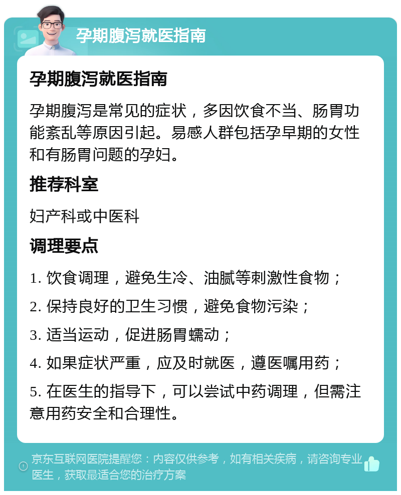 孕期腹泻就医指南 孕期腹泻就医指南 孕期腹泻是常见的症状，多因饮食不当、肠胃功能紊乱等原因引起。易感人群包括孕早期的女性和有肠胃问题的孕妇。 推荐科室 妇产科或中医科 调理要点 1. 饮食调理，避免生冷、油腻等刺激性食物； 2. 保持良好的卫生习惯，避免食物污染； 3. 适当运动，促进肠胃蠕动； 4. 如果症状严重，应及时就医，遵医嘱用药； 5. 在医生的指导下，可以尝试中药调理，但需注意用药安全和合理性。