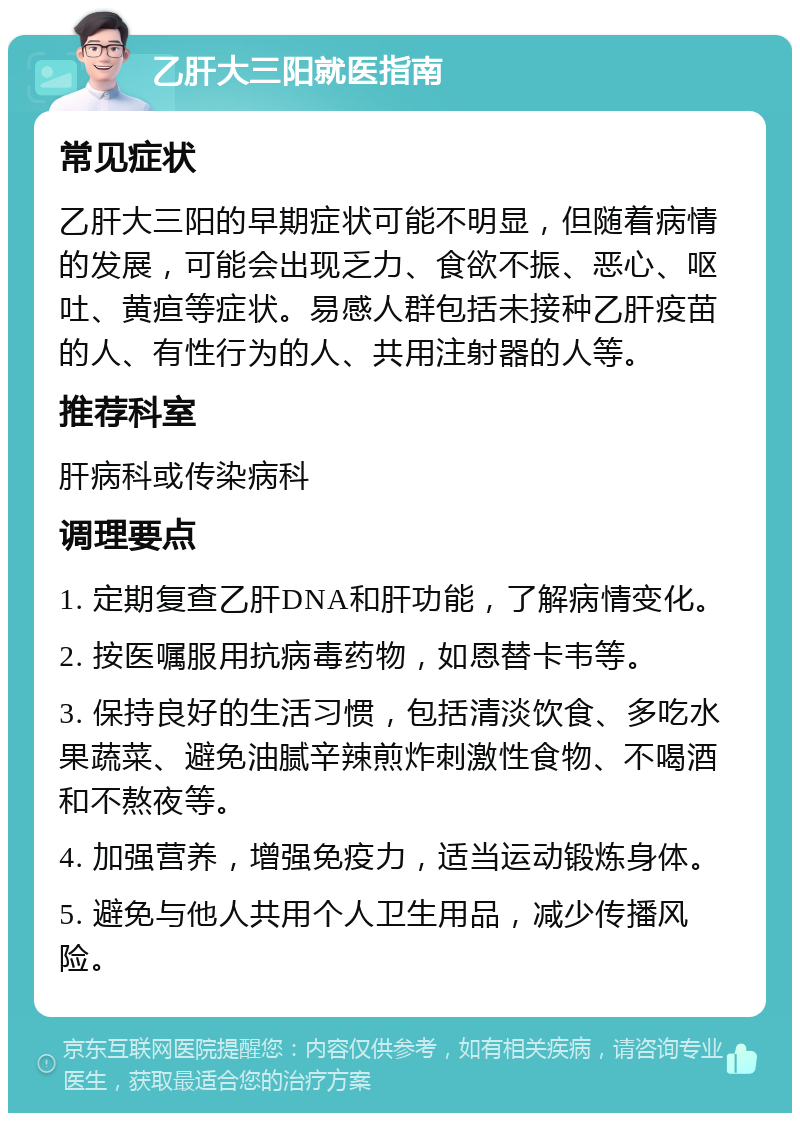 乙肝大三阳就医指南 常见症状 乙肝大三阳的早期症状可能不明显，但随着病情的发展，可能会出现乏力、食欲不振、恶心、呕吐、黄疸等症状。易感人群包括未接种乙肝疫苗的人、有性行为的人、共用注射器的人等。 推荐科室 肝病科或传染病科 调理要点 1. 定期复查乙肝DNA和肝功能，了解病情变化。 2. 按医嘱服用抗病毒药物，如恩替卡韦等。 3. 保持良好的生活习惯，包括清淡饮食、多吃水果蔬菜、避免油腻辛辣煎炸刺激性食物、不喝酒和不熬夜等。 4. 加强营养，增强免疫力，适当运动锻炼身体。 5. 避免与他人共用个人卫生用品，减少传播风险。