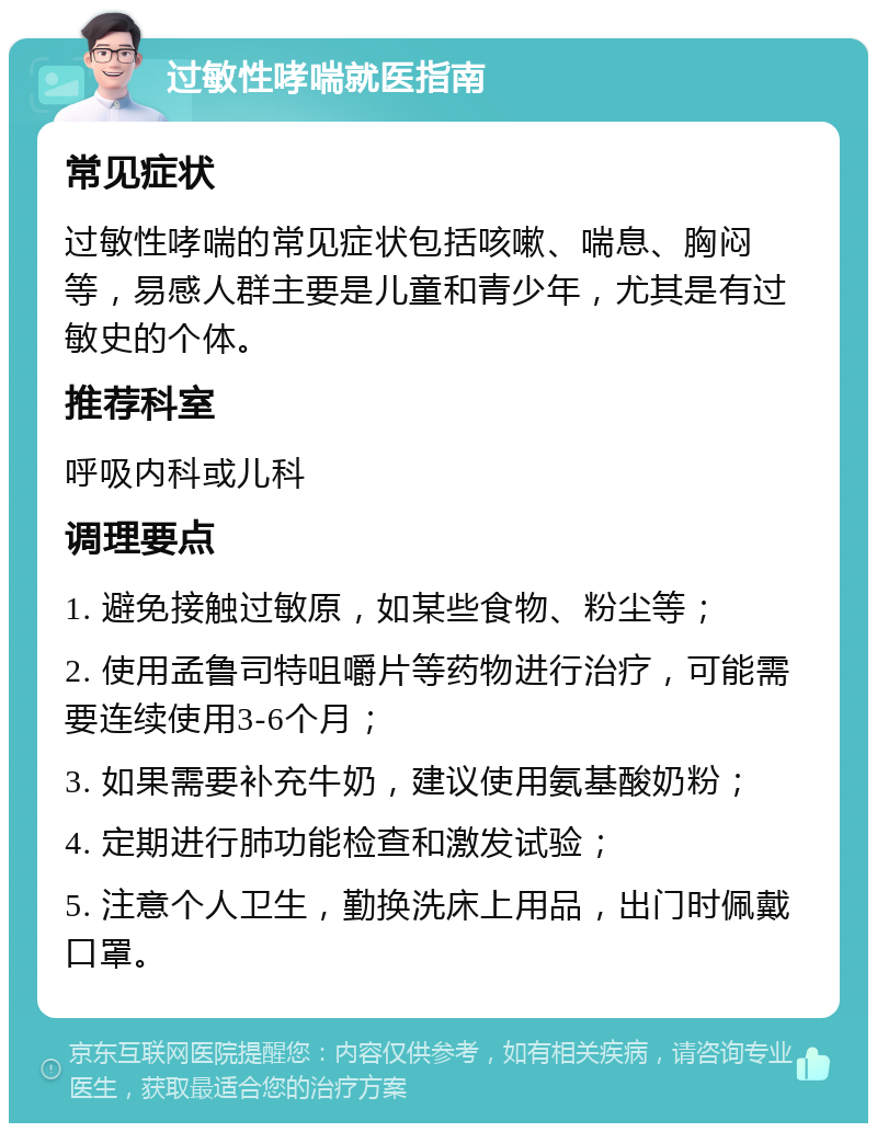 过敏性哮喘就医指南 常见症状 过敏性哮喘的常见症状包括咳嗽、喘息、胸闷等，易感人群主要是儿童和青少年，尤其是有过敏史的个体。 推荐科室 呼吸内科或儿科 调理要点 1. 避免接触过敏原，如某些食物、粉尘等； 2. 使用孟鲁司特咀嚼片等药物进行治疗，可能需要连续使用3-6个月； 3. 如果需要补充牛奶，建议使用氨基酸奶粉； 4. 定期进行肺功能检查和激发试验； 5. 注意个人卫生，勤换洗床上用品，出门时佩戴口罩。