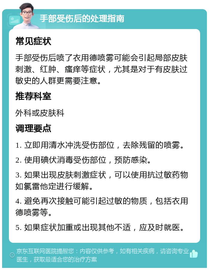 手部受伤后的处理指南 常见症状 手部受伤后喷了衣用德喷雾可能会引起局部皮肤刺激、红肿、瘙痒等症状，尤其是对于有皮肤过敏史的人群更需要注意。 推荐科室 外科或皮肤科 调理要点 1. 立即用清水冲洗受伤部位，去除残留的喷雾。 2. 使用碘伏消毒受伤部位，预防感染。 3. 如果出现皮肤刺激症状，可以使用抗过敏药物如氯雷他定进行缓解。 4. 避免再次接触可能引起过敏的物质，包括衣用德喷雾等。 5. 如果症状加重或出现其他不适，应及时就医。