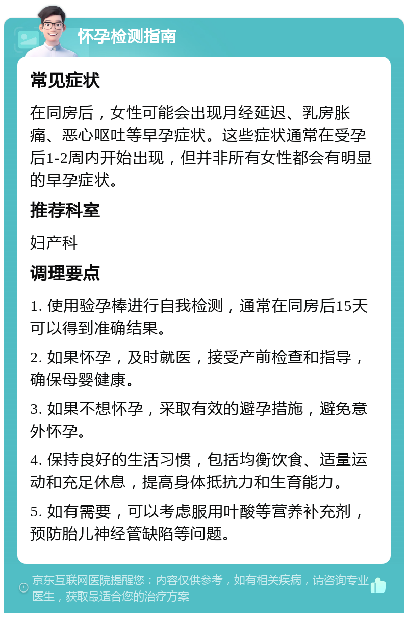 怀孕检测指南 常见症状 在同房后，女性可能会出现月经延迟、乳房胀痛、恶心呕吐等早孕症状。这些症状通常在受孕后1-2周内开始出现，但并非所有女性都会有明显的早孕症状。 推荐科室 妇产科 调理要点 1. 使用验孕棒进行自我检测，通常在同房后15天可以得到准确结果。 2. 如果怀孕，及时就医，接受产前检查和指导，确保母婴健康。 3. 如果不想怀孕，采取有效的避孕措施，避免意外怀孕。 4. 保持良好的生活习惯，包括均衡饮食、适量运动和充足休息，提高身体抵抗力和生育能力。 5. 如有需要，可以考虑服用叶酸等营养补充剂，预防胎儿神经管缺陷等问题。