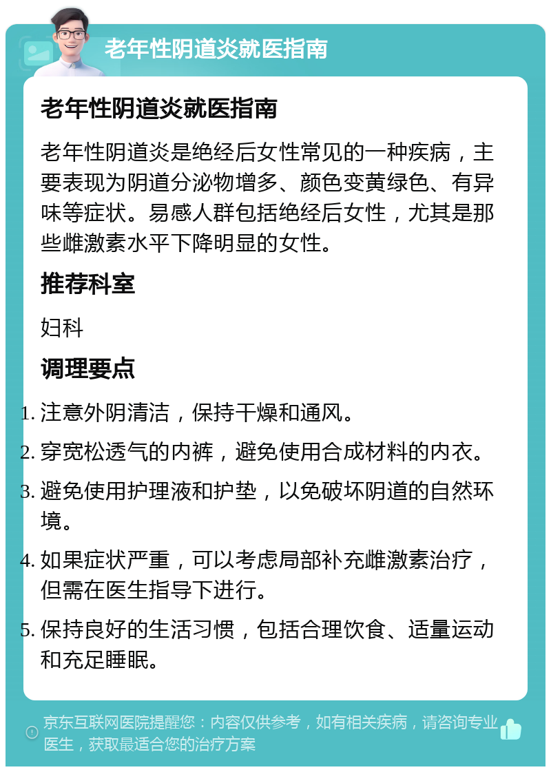 老年性阴道炎就医指南 老年性阴道炎就医指南 老年性阴道炎是绝经后女性常见的一种疾病，主要表现为阴道分泌物增多、颜色变黄绿色、有异味等症状。易感人群包括绝经后女性，尤其是那些雌激素水平下降明显的女性。 推荐科室 妇科 调理要点 注意外阴清洁，保持干燥和通风。 穿宽松透气的内裤，避免使用合成材料的内衣。 避免使用护理液和护垫，以免破坏阴道的自然环境。 如果症状严重，可以考虑局部补充雌激素治疗，但需在医生指导下进行。 保持良好的生活习惯，包括合理饮食、适量运动和充足睡眠。