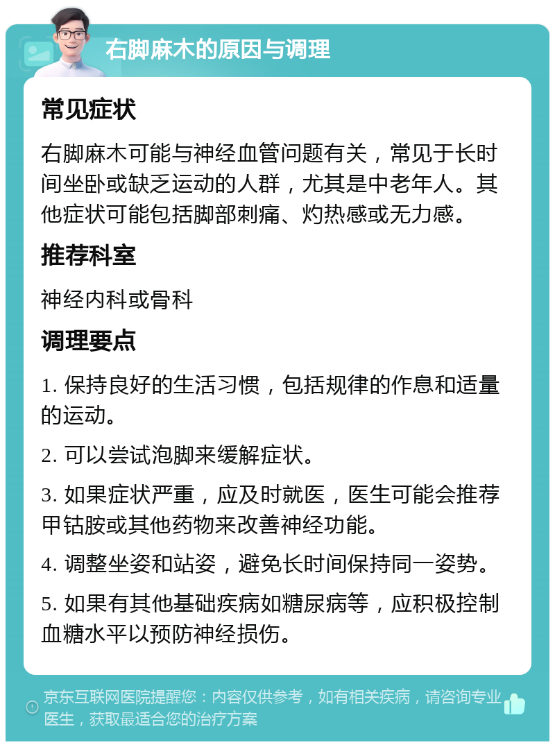 右脚麻木的原因与调理 常见症状 右脚麻木可能与神经血管问题有关，常见于长时间坐卧或缺乏运动的人群，尤其是中老年人。其他症状可能包括脚部刺痛、灼热感或无力感。 推荐科室 神经内科或骨科 调理要点 1. 保持良好的生活习惯，包括规律的作息和适量的运动。 2. 可以尝试泡脚来缓解症状。 3. 如果症状严重，应及时就医，医生可能会推荐甲钴胺或其他药物来改善神经功能。 4. 调整坐姿和站姿，避免长时间保持同一姿势。 5. 如果有其他基础疾病如糖尿病等，应积极控制血糖水平以预防神经损伤。