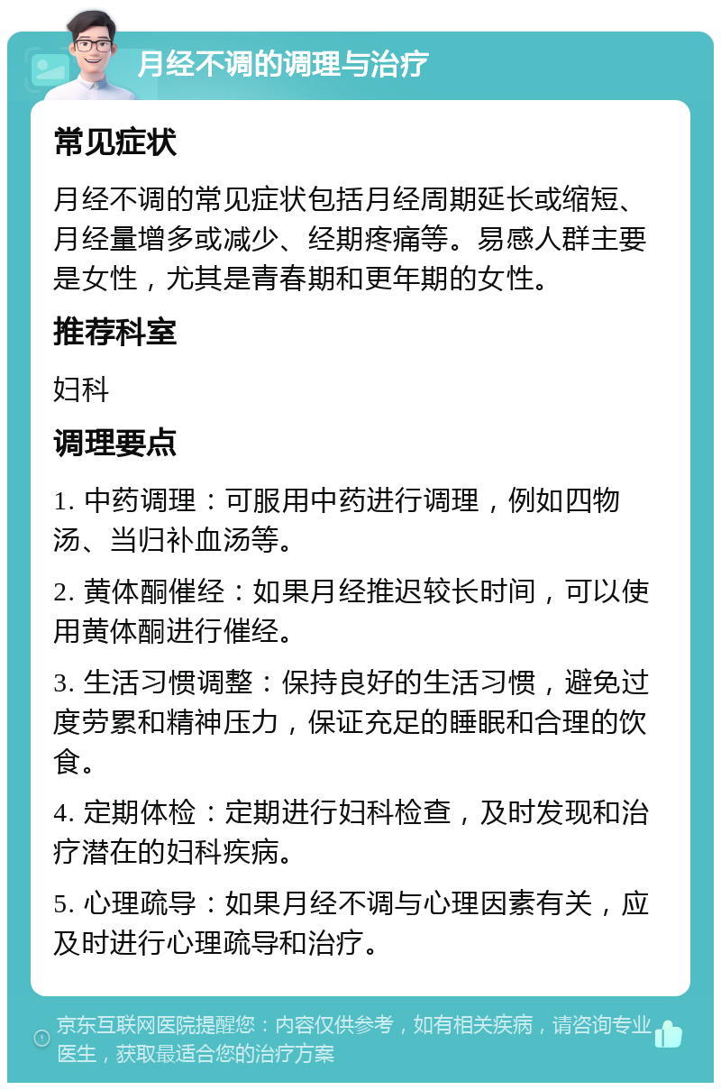 月经不调的调理与治疗 常见症状 月经不调的常见症状包括月经周期延长或缩短、月经量增多或减少、经期疼痛等。易感人群主要是女性，尤其是青春期和更年期的女性。 推荐科室 妇科 调理要点 1. 中药调理：可服用中药进行调理，例如四物汤、当归补血汤等。 2. 黄体酮催经：如果月经推迟较长时间，可以使用黄体酮进行催经。 3. 生活习惯调整：保持良好的生活习惯，避免过度劳累和精神压力，保证充足的睡眠和合理的饮食。 4. 定期体检：定期进行妇科检查，及时发现和治疗潜在的妇科疾病。 5. 心理疏导：如果月经不调与心理因素有关，应及时进行心理疏导和治疗。