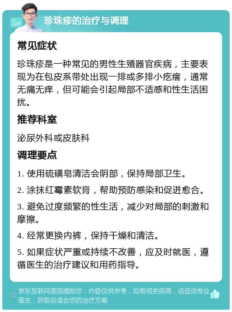 珍珠疹的治疗与调理 常见症状 珍珠疹是一种常见的男性生殖器官疾病，主要表现为在包皮系带处出现一排或多排小疙瘩，通常无痛无痒，但可能会引起局部不适感和性生活困扰。 推荐科室 泌尿外科或皮肤科 调理要点 1. 使用硫磺皂清洁会阴部，保持局部卫生。 2. 涂抹红霉素软膏，帮助预防感染和促进愈合。 3. 避免过度频繁的性生活，减少对局部的刺激和摩擦。 4. 经常更换内裤，保持干燥和清洁。 5. 如果症状严重或持续不改善，应及时就医，遵循医生的治疗建议和用药指导。